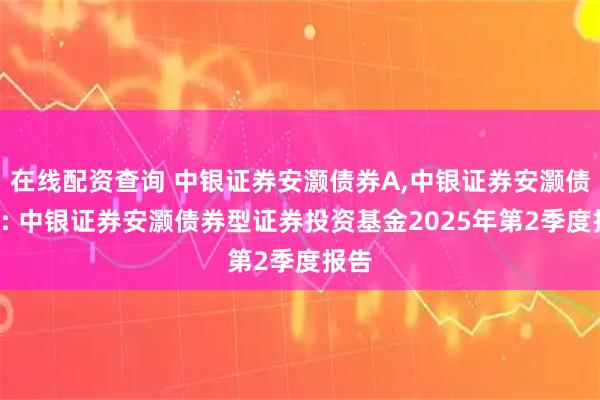 在线配资查询 中银证券安灏债券A,中银证券安灏债券C: 中银证券安灏债券型证券投资基金2025年第2季度报告
